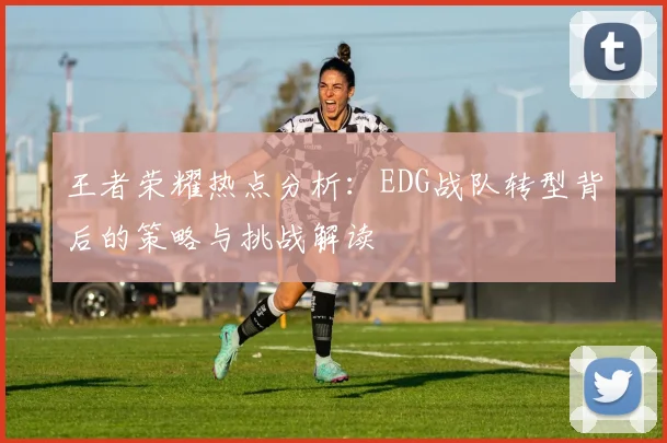 王者荣耀热点分析：EDG战队转型背后的策略与挑战解读