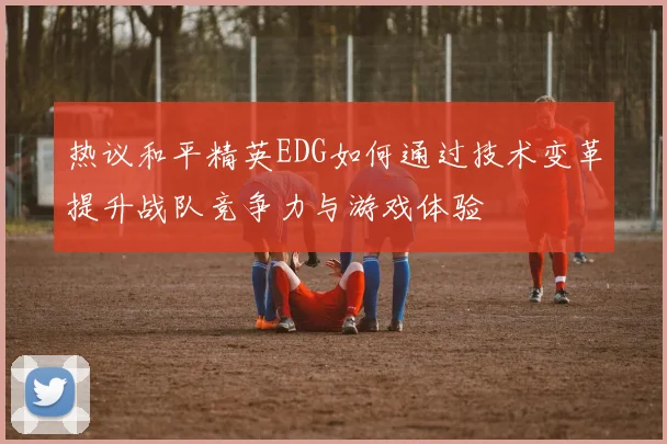 热议和平精英EDG如何通过技术变革提升战队竞争力与游戏体验