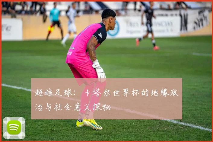 超越足球：卡塔尔世界杯的地缘政治与社会意义探秘