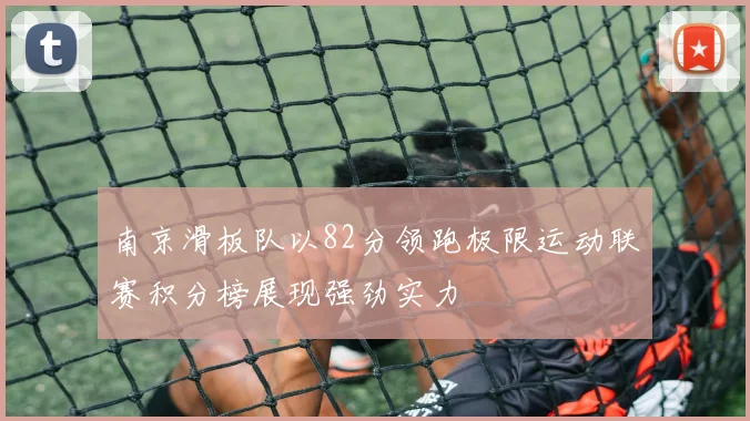 南京滑板队以82分领跑极限运动联赛积分榜展现强劲实力