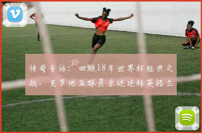 传奇专访：回顾18年世界杯经典之战，克罗地亚球员亲述逆转英格兰的心路历程