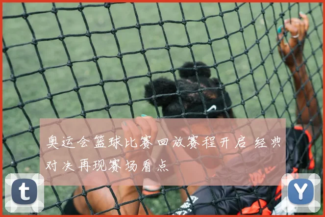 奥运会篮球比赛回放赛程开启 经典对决再现赛场看点